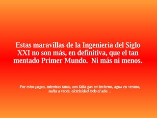 Estas maravillas de la Ingeniería del Siglo XXI no son más, en definitiva, que el tan mentado Primer Mundo.  Ni más ni menos. Por estos pagos, mientras tanto, nos falta gas en invierno, agua en verano, nafta a veces, elctricidad todo el año… 