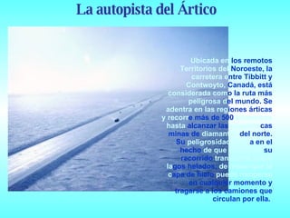 Ubicada en  los remotos  Territorios del  Noroeste, la  carretera e ntre Tibbitt y  Contwoyto,  Canadá, está  considerada com o la ruta más  peligrosa d el mundo. Se  adentra en las reg iones árticas  y recorr e más de 500  kilómetros hasta  alcanzar las  gigantes cas minas de  diamantes  del norte. Su  peligrosidad radic a en el hecho  de que el 85% de  su recorrido  transcurre sobre la gos helados,  de modo que la c apa de hielo  puede romperse  en cualquier momento y tragarse a los camiones que circulan por ella.  La autopista del Ártico 
