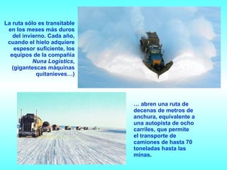 La ruta sólo es transitable en los meses más duros del invierno. Cada año, cuando el hielo adquiere espesor suficiente, los equipos de la compañía  Nuna Logistics , (gigantescas máquinas quitanieves…) …  abren   una ruta de decenas de metros de anchura, equivalente a una autopista de ocho carriles, que permite el transporte de camiones de hasta 70 toneladas hasta las minas .   