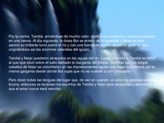 Por la noche, Tarobá, armándose de mucho valor, raptó a la muchacha y juntos escaparon en una canoa. Al día siguiente, la diosa Boi se enteró de lo sucedido y llena de furia, asomó su brillante lomo sobre el río y con una fuerza de mil titanes partió al río en dos, originándose asi las enormes cataratas del iguazú.  Tarobá y Naipi quedaron atrapados en las aguas del río. Luego convirtió a Tarobá en árbol al que que situó sobre el salto llamado la Garganta del Diablo, mientras que los largos cabellos de Naipi se convirtieron en las impresionantes aguas que bajan turbulentas por la misma garganta desde donde Boi vigila que no se vuelvan a unir y escapar.  Pero dicen todas las lenguas del lugar que, de vez en cuando, un arco iris aparece sobre la bruma, entonces se levantan los espíritus de Tarobá y Naipi para abrazarse y demostrar que el amor nunca será vencido.  