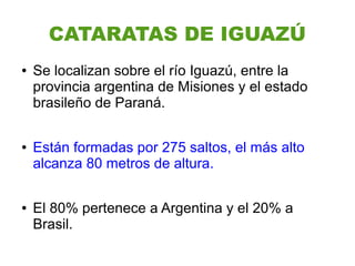 CATARATAS DE IGUAZÚ
●   Se localizan sobre el río Iguazú, entre la
    provincia argentina de Misiones y el estado
    brasileño de Paraná.

●   Están formadas por 275 saltos, el más alto
    alcanza 80 metros de altura.

●   El 80% pertenece a Argentina y el 20% a
    Brasil.
 