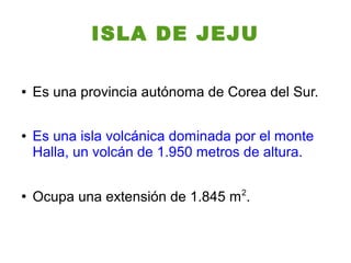ISLA DE JEJU

●   Es una provincia autónoma de Corea del Sur.

●   Es una isla volcánica dominada por el monte
    Halla, un volcán de 1.950 metros de altura.

●
    Ocupa una extensión de 1.845 m 2.
 