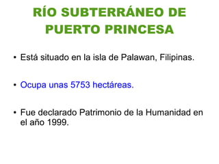 RÍO SUBTERRÁNEO DE
         PUERTO PRINCESA

●   Está situado en la isla de Palawan, Filipinas.

●   Ocupa unas 5753 hectáreas.

●   Fue declarado Patrimonio de la Humanidad en
    el año 1999.
 