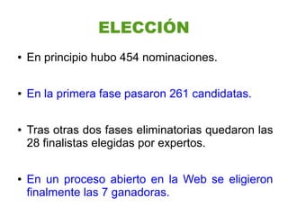 ELECCIÓN
●   En principio hubo 454 nominaciones.

●   En la primera fase pasaron 261 candidatas.

●   Tras otras dos fases eliminatorias quedaron las
    28 finalistas elegidas por expertos.

●   En un proceso abierto en la Web se eligieron
    finalmente las 7 ganadoras.
 