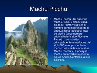 Machu Picchu Machu Picchu (del quechua machu, viejo, y picchu cima, es decir, "cima vieja") es el nombre contemporáneo de la antigua llacta (poblado) inca de piedra (cuyo nombre original habría sido Picchu o Picho [1]) construido principalmente a mediados del siglo XV en el promontorio rocoso que une las montañas Machu Picchu y Huancayna Picchu en la vertiente oriental de los Andes Centrales, al sur del Perú. 