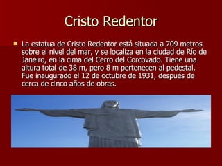 Cristo Redentor La estatua de Cristo Redentor está situada a 709 metros sobre el nivel del mar, y se localiza en la ciudad de Río de Janeiro, en la cima del Cerro del Corcovado. Tiene una altura total de 38 m, pero 8 m pertenecen al pedestal. Fue inaugurado el 12 de octubre de 1931, después de cerca de cinco años de obras. 