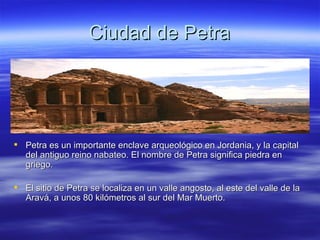Ciudad de Petra Petra es un importante enclave arqueológico en Jordania, y la capital del antiguo reino nabateo. El nombre de Petra significa piedra en griego. El sitio de Petra se localiza en un valle angosto, al este del valle de la Aravá, a unos 80 kilómetros al sur del Mar Muerto. 