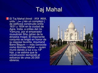 Taj Mahal El Taj Mahal (hindi :  ताज महल , urdu :  تاج محل ) es un complejo de edificios construido entre 1631 y 1654 en la ciudad de Agra, India, a orillas del río Yamuna, por el emperador musulmán Sha Jahan de la dinastía mogol. El imponente conjunto se erigió en honor de su esposa favorita, Arjumand Bano Begum — más conocida como Mumtaz Mahal — quien murió dando a luz a su 14º hijo, y se estima que la construcción demandó el esfuerzo de unos 20.000 obreros. 