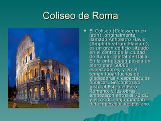 Coliseo de Roma El Coliseo (Colosseum en latín), originalmente llamado Anfiteatro Flavio (Amphitheatrum Flavium), es un gran edificio situado en el centro de la ciudad de Roma, capital de Italia. En la antigüedad poseía un aforo para 50000 espectadores, y en él tenían lugar luchas de gladiadores y espectáculos públicos. Se construyó justo al Este del Foro Romano, y las obras empezaron entre el 70 dC y el 72 dC, bajo mandato del emperador Vespasiano. 
