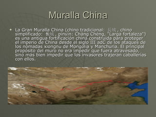 Muralla China La Gran Muralla China (chino tradicional:  長城 , chino simplificado:  长城 , pinyin: Cháng Chéng, "Larga fortaleza") es una antigua fortificación china construida para proteger el imperio de China desde el siglo III adC de los ataques de los nómadas xiongnu de Mongolia y Manchuria. El principal propósito del muro no era impedir que fuera atravesado, sino más bien impedir que los invasores trajeran caballerías con ellos. 