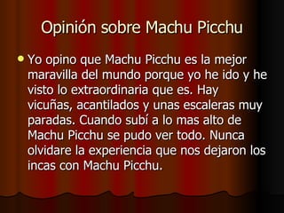 Opinión sobre Machu Picchu Yo opino que Machu Picchu es la mejor maravilla del mundo porque yo he ido y he visto lo extraordinaria que es. Hay vicuñas, acantilados y unas escaleras muy paradas. Cuando subí a lo mas alto de Machu Picchu se pudo ver todo. Nunca olvidare la experiencia que nos dejaron los incas con Machu Picchu. 