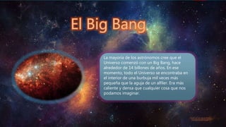 La mayoría de los astrónomos cree que el
Universo comenzó con un Big Bang, hace
alrededor de 14 billones de años. En ese
momento, todo el Universo se encontraba en
el interior de una burbuja mil veces más
pequeña que la aguja de un alfiler. Era más
caliente y densa que cualquier cosa que nos
podamos imaginar.
 