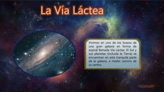 Vivimos en uno de los brazos de
una gran galaxia en forma de
espiral llamada Vía Láctea. El Sol y
sus planetas (incluida la Tierra) se
encuentran en esta tranquila parte
de la galaxia, a medio camino de
su centro.
 