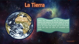 Todos los habitantes de la Tierra somos
viajeros del espacio. En primer lugar, la Tierra
gira alrededor del Sol a una velocidad de 30
km/s, 45 veces más rápido que el Concorde.
Tarda 365 días (un año) en completar una
órbita.
 