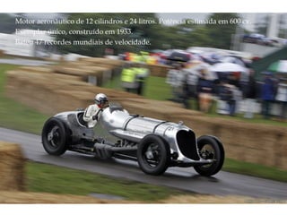 Motor aeronáutico de 12 cilindros e 24 litros. Potência estimada em 600 cv. Exemplar único, construído em 1933. Bateu 47 recordes mundiais de velocidade. 