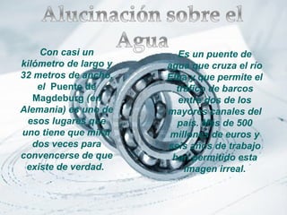 Con casi un           Es un puente de
kilómetro de largo y   agua que cruza el río
32 metros de ancho,    Elba y que permite el
    el Puente de         tráfico de barcos
   Magdeburg (en          entre dos de los
Alemania) es uno de    mayores canales del
 esos lugares que        país. Más de 500
uno tiene que mirar     millones de euros y
   dos veces para      seis años de trabajo
convencerse de que      han permitido esta
 existe de verdad.         imagen irreal.
 