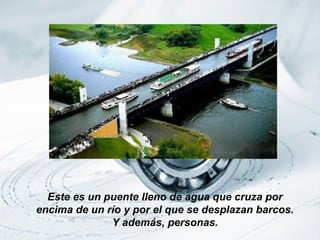Este es un puente lleno de agua que cruza por
encima de un río y por el que se desplazan barcos.
              Y además, personas.
 