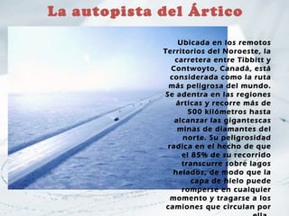 La autopista del Ártico

                 Ubicada en los remotos
             Territorios del Noroeste, la
                carretera entre Tibbitt y
               Contwoyto, Canadá, está
               considerada como la ruta
               más peligrosa del mundo.
             Se adentra en las regiones
                 árticas y recorre más de
                    500 kilómetros hasta
                alcanzar las gigantescas
                 minas de diamantes del
                   norte. Su peligrosidad
              radica en el hecho de que
                  el 85% de su recorrido
                  transcurre sobre lagos
                helados, de modo que la
                     capa de hielo puede
                  romperse en cualquier
               momento y tragarse a los
              camiones que circulan por
 