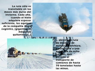 La ruta sólo es
     transitable en los
  meses más duros del
   invierno. Cada año,
       cuando el hielo
      adquiere espesor
suficiente, los equipos
 de la compañía Nuna
Logistics , (gigantescas
               máquinas
          quitanieves…)

                           … abren una ruta
                           de decenas de
                           metros de anchura,
                           equivalente a una
                           autopista de ocho
                           carriles, que
                           permite el
                           transporte de
                           camiones de hasta
                           70 toneladas hasta
                           las minas.
 