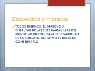 Despedida o mensaje
 TODOS

TENEMOS EL DERECHO A
DISFRUTAR DE LAS SIETE MARAVILLAS DEL
MUNDO MODERNO PARA EL DESARROLLO
DE LA PERSONA, ASÍ COMO EL DEBER DE
CONSERVARLO.

 