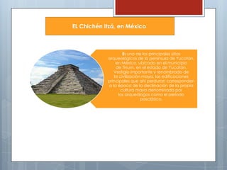 EL Chichén Itzá, en México

Es uno de los principales sitios
arqueológicos de la península de Yucatán,
en México, ubicado en el municipio
de Tinum, en el estado de Yucatán.
Vestigio importante y renombrado de
la civilización maya, las edificaciones
principales que ahí perduran corresponden
a la época de la declinación de la propia
cultura maya denominada por
los arqueólogos como el período
posclásico.

 