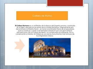 Coliseo de Roma

El Coliseo Romano es un anfiteatro de la época del Imperio romano, construido
en el siglo I ubicado en el centro de la ciudad de Roma. Originalmente era
denominado Anfiteatro Flavio , en honor a la Dinastía Flavia de emperadores
que lo construyó, y pasó a ser llamado Colosseum por una gran estatua
ubicada junto a él, el Coloso de Nerón, no conservada actualmente. Por su
conservación e historia, el Coliseo es uno de los monumentos más famosos de
la antigüedad clásica.

 