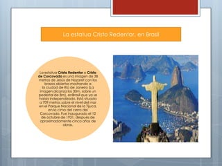 La estatua Cristo Redentor, en Brasil

La estatua Cristo Redentor o Cristo
de Corcovado es una imagen de 38
metros de Jesús de Nazaret con los
brazos abiertos mostrando a
la ciudad de Río de Janeiro (La
imagen alcanza los 30m. sobre un
pedestal de 8m), enBrasil que ya se
había independizado. Está situada
a 709 metros sobre el nivel del mar
en el Parque Nacional de la Tijuca,
en la cima del cerro del
Corcovado. Fue inaugurado el 12
de octubre de 1931, después de
aproximadamente cinco años de
obras.

 
