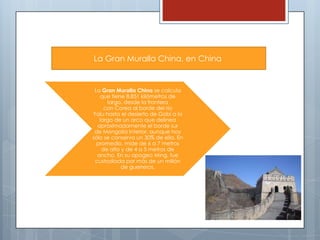 La Gran Muralla China, en China

La Gran Muralla China se calcula
que tiene 8.851 kilómetros de
largo, desde la frontera
con Corea al borde del río
Yalu hasta el desierto de Gobi a lo
largo de un arco que delinea
aproximadamente el borde sur
de Mongolia Interior, aunque hoy
sólo se conserva un 30% de ella. En
promedio, mide de 6 a 7 metros
de alto y de 4 a 5 metros de
ancho. En su apogeo Ming, fue
custodiada por más de un millón
de guerreros.

 