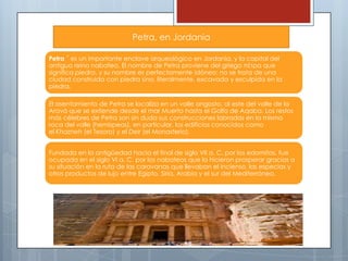 Petra, en Jordania
Petra ´ es un importante enclave arqueológico en Jordania, y la capital del
antiguo reino nabateo. El nombre de Petra proviene del griego πέτρα que
significa piedra, y su nombre es perfectamente idóneo; no se trata de una
ciudad construida con piedra sino, literalmente, excavada y esculpida en la
piedra.

El asentamiento de Petra se localiza en un valle angosto, al este del valle de la
Aravá que se extiende desde el mar Muerto hasta el Golfo de Aqaba. Los restos
más célebres de Petra son sin duda sus construcciones labradas en la misma
roca del valle (hemispeos), en particular, los edificios conocidos como
el Khazneh (el Tesoro) y el Deir (el Monasterio).
Fundada en la antigüedad hacia el final de siglo VII a. C. por los edomitas, fue
ocupada en el siglo VI a. C. por los nabateos que la hicieron prosperar gracias a
su situación en la ruta de las caravanas que llevaban el incienso, las especias y
otros productos de lujo entre Egipto, Siria, Arabia y el sur del Mediterráneo.

 