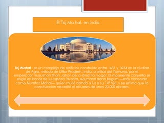 El Taj Ma hal, en India

Taj Mahal ; es un complejo de edificios construido entre 1631 y 1654 en la ciudad
de Agra, estado de Uttar Pradesh, India, a orillas del Yamuna, por el
emperador musulmán Shah Jahan de la dinastía mogol. El imponente conjunto se
erigió en honor de su esposa favorita, Arjumand Bano Begum —más conocida
como Mumtaz Mahal— quien murió dando a luz a su 14ª hija, y se estima que la
construcción necesitó el esfuerzo de unos 20.000 obreros.

 