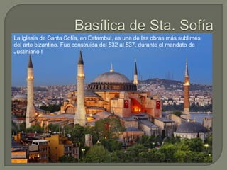 La iglesia de Santa Sofía, en Estambul, es una de las obras más sublimes
del arte bizantino. Fue construida del 532 al 537, durante el mandato de
Justiniano I
 
