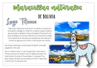 El lago Titicaca situado sobre el nivel de mar, se convirtió en el lago más alto
comercialmente navegable en el mundo. Por su volumen de agua es también el
lago más grande en Sudamérica. El lago está localizado al final del norte de la
cuenca del Altiplano en lo alto de los Andes entre la frontera de Perú y Bolivia.
Está compuesto de dos sub-cuencas casi separados que están unidos por el
Estrecho de Tiquina que está a metros a través del punto más estrecho.
Lake Titicaca, located above sea level, became the highest commercially
navigable lake in the world.
Due to its volume of water, it is also the largest lake in South America.
The lake is located at the northern end of the Altiplano basin high in the
Andes between the border of Peru and Bolivia. It is composed of two
almost separate sub-basins that are joined by the Strait of Tiquina which
is meters across the narrowest point.
De Bolivia
 