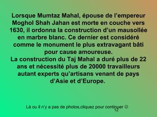 12
Lorsque Mumtaz Mahal, épouse de l’empereur
Moghol Shah Jahan est morte en couche vers
1630, il ordonna la construction d’un mausollée
en marbre blanc. Ce dernier est considéré
comme le monument le plus extravagant bâti
pour cause amoureuse.
La construction du Taj Mahal a duré plus de 22
ans et nécessité plus de 20000 travailleurs
autant experts qu’artisans venant de pays
d’Asie et d’Europe.
Là ou il n’y a pas de photos,cliquez pour continuer 
 