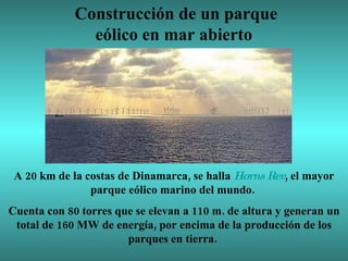 Construcción de un parque eólico en mar abierto  A 20 km de la costas de Dinamarca, se halla  Horns  Rev , el mayor parque eólico marino del mundo.  Cuenta con 80 torres que se elevan a 110 m. de altura y generan un total de 160 MW de energía, por encima de la producción de los parques en tierra.  