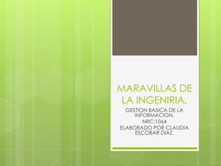 MARAVILLAS DE
LA INGENIRIA.
GESTION BASICA DE LA
INFORMACION.
NRC:1064
ELABORADO POR CLAUDIA
ESCOBAR DIAZ.
 