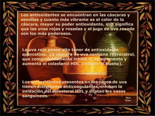 Los antioxidantes se encuentran en las cáscaras y semillas y cuanto más vibrante es el color de la cáscara, mayor su poder antioxidante, que significa que las uvas rojas y rosadas y el jugo de uva rosada son los más poderosos. La uva roja posee alto tenor de antioxidante quercetina.  La cáscara de uva contiene resveratrol, que comprobadamente inhibe el agrupamento y aumenta el colasterol HDL (colesterol bueno). Los antioxidantes presentes en los jugos de uva tienen actividades anticoagulantes, inhiben la oxidación del colasterol HDL y dilatan los vasos sanguíneos . Nura Slides 