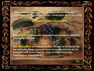 Nura Slides Para entender ese misterio, es necesario conocer dos elementos de nombres extraños, contenidos en el vino tinto:  el  resveratrol  y los  flavonóides . El  resveratrol,   elimina las plaquetas que provocan coágulos  y tapan las arterias. Los  flavonóides  son antioxidantes, inhiben la formación de los radicales libres, que provocan el envejecimiento de las células y, por consecuencia, dejan el organismo más vulnerable a enfermedades. 