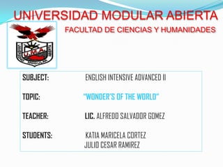 UNIVERSIDAD MODULAR ABIERTA
             FACULTAD DE CIENCIAS Y HUMANIDADES




 SUBJECT:        ENGLISH INTENSIVE ADVANCED II

 TOPIC:          “WONDER’S OF THE WORLD”

 TEACHER:        LIC. ALFREDO SALVADOR GOMEZ

 STUDENTS:       KATIA MARICELA CORTEZ
                 JULIO CESAR RAMIREZ
 