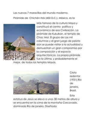 Las nuevas 7 maravillas del mundo moderno.
Pirámide de Chichén Itzá (450 D.C.). México, es la
Más famosa de la cultura Maya y
constituyó el centro político y
económico de esa Civilización. La
pirámide de Kukulkan, el templo de
Chac Mol, El grupo de Las mil
columnas y el gran juego de pelota
aún se puede visitar a la actualidad y
demuestran un gran compromiso por
la composición y el espacio
arquitectónicos. La propia pirámide
fue la última, y probablemente el
mejor, de todos los templos Mayas.

Cristo
redentor
(1931).Rio
de
janeiro,
Brasil.
Esta
estatua de Jesús se eleva a unos 38 metros de altura y
se encuentra en la cima de la montaña Corcovado,
dominada Rio de janeiro. Diseñada

 