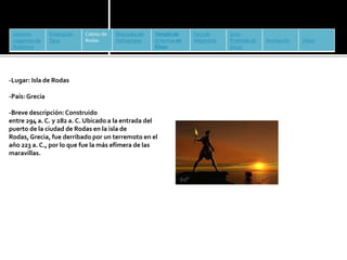 Jardines 
colgantes de 
Babilonia 
Estatua de 
Zeus 
Coloso de 
Rodas 
Mausoleo de 
Halicarnaso 
Templo de 
Artemisa en 
Éfeso 
Faro de 
Alejandría 
Gran 
Pirámide de 
Guiza 
Animación Vídeo 
-Lugar: Isla de Rodas 
-País: Grecia 
-Breve descripción: Construido 
entre 294 a. C. y 282 a. C. Ubicado a la entrada del 
puerto de la ciudad de Rodas en la isla de 
Rodas,Grecia, fue derribado por un terremoto en el 
año 223 a. C., por lo que fue la más efímera de las 
maravillas. 
 