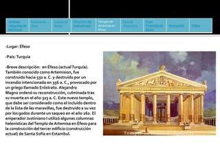 Jardines 
colgantes de 
Babilonia 
Estatua de 
Zeus 
Coloso de 
Rodas 
Mausoleo de 
Halicarnaso 
Templo de 
Artemisa en 
Éfeso 
Faro de 
Alejandría 
Gran 
Pirámide de 
Guiza 
Animación Vídeo 
-Lugar: Éfeso 
-País: Turquía 
-Breve descripción: en Éfeso (actualTurquía). 
También conocido como Artemision, fue 
construido hacia 550 a. C. y destruido por un 
incendio intencionado en 356 a. C., provocado por 
un griego llamado Eróstrato. Alejandro 
Magno ordenó su reconstrucción, culminada tras 
su muerte en el año 323 a. C. Este nuevo templo, 
que debe ser considerado como el incluido dentro 
de la lista de las maravillas, fue destruido a su vez 
por los godos durante un saqueo en el año 262. El 
emperador Justiniano I utilizó algunas columnas 
helenísticas del Templo de Artemisa en Éfeso para 
la construcción del tercer edificio (construcción 
actual) de Santa Sofía en Estambul. 
 