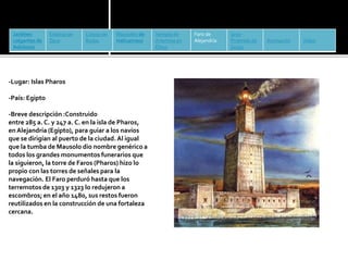 Jardines 
colgantes de 
Babilonia 
Estatua de 
Zeus 
Coloso de 
Rodas 
Mausoleo de 
Halicarnaso 
Templo de 
Artemisa en 
Éfeso 
Faro de 
Alejandría 
Gran 
Pirámide de 
Guiza 
Animación Vídeo 
-Lugar: Islas Pharos 
-País: Egipto 
-Breve descripción :Construido 
entre 285 a. C. y 247 a. C. en la isla de Pharos, 
en Alejandría (Egipto), para guiar a los navíos 
que se dirigían al puerto de la ciudad. Al igual 
que la tumba deMausolo dio nombre genérico a 
todos los grandes monumentos funerarios que 
la siguieron, la torre de Faros (Pharos) hizo lo 
propio con las torres de señales para la 
navegación. El Faro perduró hasta que los 
terremotos de 1303 y 1323 lo redujeron a 
escombros; en el año 1480, sus restos fueron 
reutilizados en la construcción de una fortaleza 
cercana. 
 