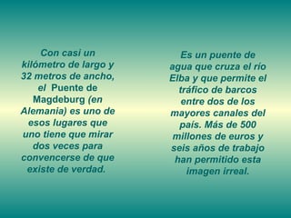 Con casi un kilómetro de largo y 32 metros de ancho, el  Puente de Magdeburg  (en Alemania) es uno de esos lugares que uno tiene que mirar dos veces para convencerse de que existe de verdad.  Es un puente de agua que cruza el río Elba y que permite el tráfico de barcos entre dos de los mayores canales del país. Más de 500 millones de euros y seis años de trabajo han permitido esta imagen irreal. 