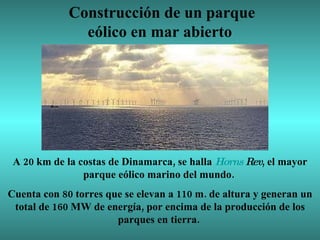 Construcción de un parque eólico en mar abierto  A 20 km de la costas de Dinamarca, se halla  Horns  Rev , el mayor parque eólico marino del mundo.  Cuenta con 80 torres que se elevan a 110 m. de altura y generan un total de 160 MW de energía, por encima de la producción de los parques en tierra.  