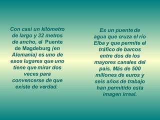 Con casi un kilómetro de largo y 32 metros de ancho, el  Puente de Magdeburg  (en Alemania) es uno de esos lugares que uno tiene que mirar dos veces para convencerse de que existe de verdad.  Es un puente de agua que cruza el río Elba y que permite el tráfico de barcos entre dos de los mayores canales del país. Más de 500 millones de euros y seis años de trabajo han permitido esta imagen irreal. 