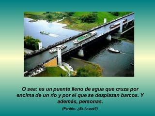O sea: es un puente lleno de agua que cruza por encima de un río y por el que se desplazan barcos. Y además, personas. (Perdón: ¿Es lo qué?) 