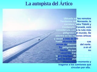 Ubicada en  los remotos  Territorios del  Noroeste, la  carretera e ntre Tibbitt y  Contwoyto,  Canadá, está  considerada com o la ruta más  peligrosa d el mundo. Se  adentra en las reg iones árticas  y recorr e más de 500  kilómetros hasta  alcanzar las  gigantes cas minas de  diamantes  del norte. Su  peligrosidad radic a en el hecho  de que el 85% de  su recorrido  transcurre sobre la gos helados,  de modo que la c apa de hielo  puede romperse  en cualquier momento y tragarse a los camiones que circulan por ella.  La autopista del Ártico 
