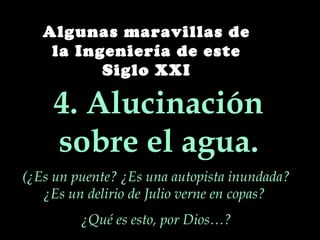 Algunas maravillas de
    la Ingeniería de este
          Siglo XXI

     4. Alucinación
     sobre el agua.
(¿Es un puente? ¿Es una autopista inundada?
   ¿Es un delirio de Julio verne en copas?
         ¿Qué es esto, por Dios…?
 