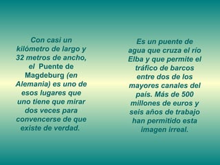 Con casi un           Es un puente de
kilómetro de largo y   agua que cruza el río
32 metros de ancho,    Elba y que permite el
    el Puente de         tráfico de barcos
   Magdeburg (en          entre dos de los
Alemania) es uno de    mayores canales del
 esos lugares que        país. Más de 500
uno tiene que mirar     millones de euros y
   dos veces para      seis años de trabajo
convencerse de que      han permitido esta
 existe de verdad.         imagen irreal.
 