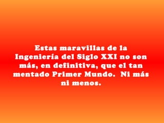 Estas maravillas de la
Ingeniería del Siglo XXI no son
 más, en definitiva, que el tan
mentado Primer Mundo. Ni más
           ni menos.
 